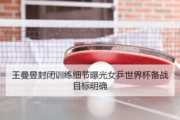 王曼昱封闭训练细节曝光女乒世界杯备战目标明确